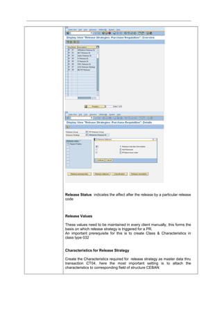 Release Status indicates the affect after the release by a particular release
code
Release Values
These values need to be maintained in every client manually, this forms the
basis on which release strategy is triggered for a PR.
An important prerequisite for this is to create Class & Characteristics in
class type 032
Characteristics for Release Strategy
Create the Characteristics required for release strategy as master data thru
transaction CT04, here the most important setting is to attach the
characteristics to corresponding field of structure CEBAN
 