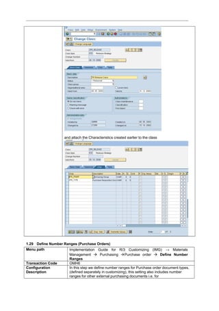 and attach the Characteristics created earlier to the class
1.29 Define Number Ranges (Purchase Orders)
Menu path Implementation Guide for R/3 Customizing (IMG) → Materials
Management  Purchasing Purchase order  Define Number
Ranges
Transaction Code OMH6
Configuration
Description
In this step we define number ranges for Purchase order document types,
(defined separately in customizing), this setting also includes number
ranges for other external purchasing documents i.e. for
 