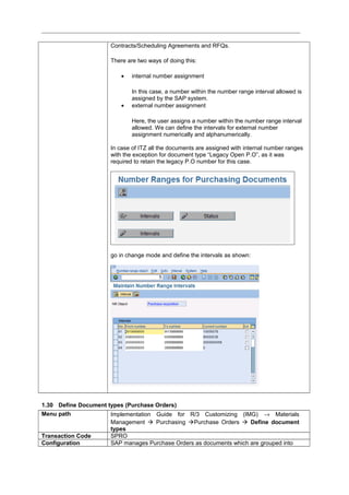 Contracts/Scheduling Agreements and RFQs.
There are two ways of doing this:
• internal number assignment
In this case, a number within the number range interval allowed is
assigned by the SAP system.
• external number assignment
Here, the user assigns a number within the number range interval
allowed. We can define the intervals for external number
assignment numerically and alphanumerically.
In case of ITZ all the documents are assigned with internal number ranges
with the exception for document type “Legacy Open P.O”, as it was
required to retain the legacy P.O number for this case.
go in change mode and define the intervals as shown:
1.30 Define Document types (Purchase Orders)
Menu path Implementation Guide for R/3 Customizing (IMG) → Materials
Management  Purchasing Purchase Orders  Define document
types
Transaction Code SPRO
Configuration SAP manages Purchase Orders as documents which are grouped into
 