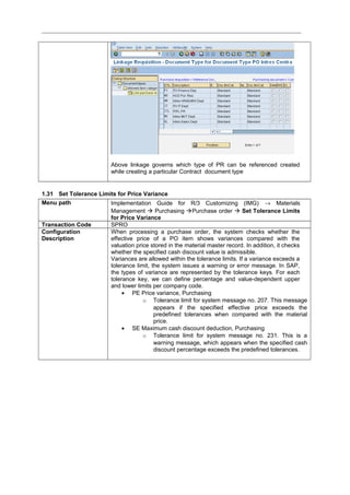 Above linkage governs which type of PR can be referenced created
while creating a particular Contract document type
1.31 Set Tolerance Limits for Price Variance
Menu path Implementation Guide for R/3 Customizing (IMG) → Materials
Management  Purchasing Purchase order  Set Tolerance Limits
for Price Variance
Transaction Code SPRO
Configuration
Description
When processing a purchase order, the system checks whether the
effective price of a PO item shows variances compared with the
valuation price stored in the material master record. In addition, it checks
whether the specified cash discount value is admissible.
Variances are allowed within the tolerance limits. If a variance exceeds a
tolerance limit, the system issues a warning or error message. In SAP,
the types of variance are represented by the tolerance keys. For each
tolerance key, we can define percentage and value-dependent upper
and lower limits per company code.
• PE Price variance, Purchasing
o Tolerance limit for system message no. 207. This message
appears if the specified effective price exceeds the
predefined tolerances when compared with the material
price.
• SE Maximum cash discount deduction, Purchasing
o Tolerance limit for system message no. 231. This is a
warning message, which appears when the specified cash
discount percentage exceeds the predefined tolerances.
 