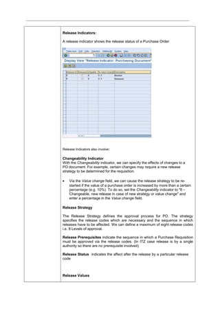Release Indicators:
A release indicator shows the release status of a Purchase Order
Release Indicators also involve:
Changeability Indicator
With the Changeability indicator, we can specify the effects of changes to a
PO document. For example, certain changes may require a new release
strategy to be determined for the requisition.
• Via the Value change field, we can cause the release strategy to be re-
started if the value of a purchase order is increased by more than a certain
percentage (e.g. 10%). To do so, set the Changeability indicator to "6 -
Changeable, new release in case of new strategy or value change" and
enter a percentage in the Value change field.
Release Strategy
The Release Strategy defines the approval process for PO. The strategy
specifies the release codes which are necessary and the sequence in which
releases have to be affected. We can define a maximum of eight release codes
i.e. 8 Levels of approval.
Release Prerequisites indicate the sequence in which a Purchase Requisition
must be approved via the release codes. (In ITZ case release is by a single
authority so there are no prerequisite involved)
Release Status indicates the affect after the release by a particular release
code
Release Values
 
