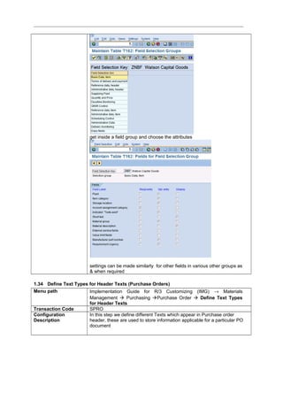 get inside a field group and choose the attributes
settings can be made similarly for other fields in various other groups as
& when required
1.34 Define Text Types for Header Texts (Purchase Orders)
Menu path Implementation Guide for R/3 Customizing (IMG) → Materials
Management  Purchasing Purchase Order  Define Text Types
for Header Texts
Transaction Code SPRO
Configuration
Description
In this step we define different Texts which appear in Purchase order
header, these are used to store information applicable for a particular PO
document
 