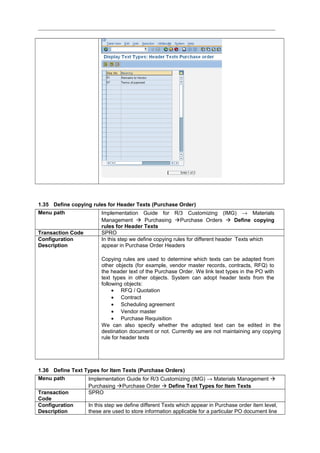 1.35 Define copying rules for Header Texts (Purchase Order)
Menu path Implementation Guide for R/3 Customizing (IMG) → Materials
Management  Purchasing Purchase Orders  Define copying
rules for Header Texts
Transaction Code SPRO
Configuration
Description
In this step we define copying rules for different header Texts which
appear in Purchase Order Headers
Copying rules are used to determine which texts can be adapted from
other objects (for example, vendor master records, contracts, RFQ) to
the header text of the Purchase Order. We link text types in the PO with
text types in other objects. System can adopt header texts from the
following objects:
• RFQ / Quotation
• Contract
• Scheduling agreement
• Vendor master
• Purchase Requisition
We can also specify whether the adopted text can be edited in the
destination document or not. Currently we are not maintaining any copying
rule for header texts
1.36 Define Text Types for Item Texts (Purchase Orders)
Menu path Implementation Guide for R/3 Customizing (IMG) → Materials Management 
Purchasing Purchase Order  Define Text Types for Item Texts
Transaction
Code
SPRO
Configuration
Description
In this step we define different Texts which appear in Purchase order item level,
these are used to store information applicable for a particular PO document line
 