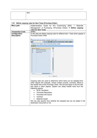 item
1.37 Define copying rules for Item Texts (Purchase Order)
Menu path Implementation Guide for R/3 Customizing (IMG) → Materials
Management  Purchasing Purchase Orders  Define copying
rules for Item Texts
Transaction Code SPRO
Configuration
Description
In this step we define copying rules for different item Texts which appear in
Purchase Order ITEM
Copying rules are used to determine which texts can be adapted from
other objects (for example, vendor master records, contracts, RFQ) to
the header text of the Purchase Order. We link text types in the PO with
text types in other objects. System can adopt header texts from the
following objects:
• RFQ / Quotation
• Purchase Requisition
• Purchase Info record
• Contract
• Material master
We can also specify here whether the adopted text can be edited in the
destination document or not.
 