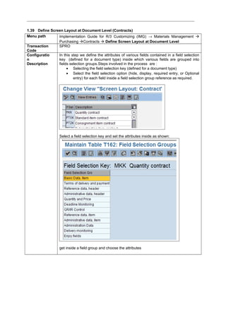 1.39 Define Screen Layout at Document Level (Contracts)
Menu path Implementation Guide for R/3 Customizing (IMG) → Materials Management 
Purchasing Contracts  Define Screen Layout at Document Level
Transaction
Code
SPRO
Configuratio
n
Description
In this step we define the attributes of various fields contained in a field selection
key (defined for a document type) inside which various fields are grouped into
fields selection groups.Steps involved in the process are :
• Selecting the field selection key (defined for a document type)
• Select the field selection option (hide, display, required entry, or Optional
entry) for each field inside a field selection group reference as required.
Select a field selection key and set the attributes inside as shown:
get inside a field group and choose the attributes
 