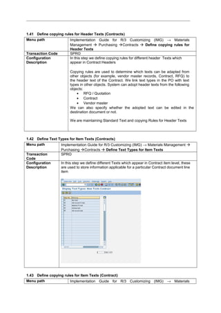 1.41 Define copying rules for Header Texts (Contracts)
Menu path Implementation Guide for R/3 Customizing (IMG) → Materials
Management  Purchasing Contracts  Define copying rules for
Header Texts
Transaction Code SPRO
Configuration
Description
In this step we define copying rules for different header Texts which
appear in Contract Headers
Copying rules are used to determine which texts can be adapted from
other objects (for example, vendor master records, Contract, RFQ) to
the header text of the Contract. We link text types in the PO with text
types in other objects. System can adopt header texts from the following
objects:
• RFQ / Quotation
• Contract
• Vendor master
We can also specify whether the adopted text can be edited in the
destination document or not.
We are maintaining Standard Text and copying Rules for Header Texts
1.42 Define Text Types for Item Texts (Contracts)
Menu path Implementation Guide for R/3 Customizing (IMG) → Materials Management 
Purchasing Contracts  Define Text Types for Item Texts
Transaction
Code
SPRO
Configuration
Description
In this step we define different Texts which appear in Contract item level, these
are used to store information applicable for a particular Contract document line
item
1.43 Define copying rules for Item Texts (Contract)
Menu path Implementation Guide for R/3 Customizing (IMG) → Materials
 