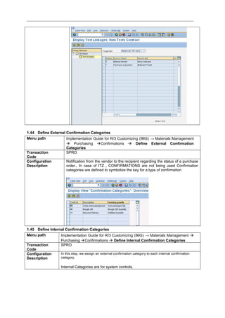 1.44 Define External Confirmation Categories
Menu path Implementation Guide for R/3 Customizing (IMG) → Materials Management
 Purchasing Confirmations  Define External Confirmation
Categories
Transaction
Code
SPRO
Configuration
Description
Notification from the vendor to the recipient regarding the status of a purchase
order., In case of ITZ , CONFIRMATIONS are not being used Confirmation
categories are defined to symbolize the key for a type of confirmation
1.45 Define Internal Confirmation Categories
Menu path Implementation Guide for R/3 Customizing (IMG) → Materials Management 
Purchasing Confirmations  Define Internal Confirmation Categories
Transaction
Code
SPRO
Configuration
Description
In this step, we assign an external confirmation category to each internal confirmation
category.
Internal Categories are for system controls.
 