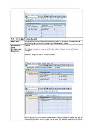 1.46 Set Up Confirmation Control
Menu path Implementation Guide for R/3 Customizing (IMG) → Materials Management 
Purchasing Confirmations  Set Up Confirmation Control
Transaction
Code
SPRO
Configuration
Description
In this step, we assign an external confirmation category to each internal confirmation
category.
Internal Categories are for system controls.
As shown all the conformation categories are relevant for MRP, but the last one is
relevant to GR also, which means that when a GR is made against the P.O line
 