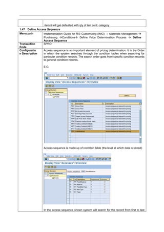 item it will get defaulted with qty of last conf. category
1.47 Define Access Sequence
Menu path Implementation Guide for R/3 Customizing (IMG) → Materials Management 
Purchasing Conditions Define Price Determination Process  Define
Access Sequence
Transaction
Code
SPRO
Configuratio
n Description
Access sequence is an important element of pricing determination. It is the Order
in which the system searches through the condition tables when searching for
particular condition records. The search order goes from specific condition records
to general condition records.
E.G.
Access sequence is made up of condition table (the level at which data is stored)
In the access sequence shown system will search for the record from first to last
 