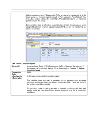 table in sequence. (e.g. if Custom duty % for a material is maintained at all the
three levels i.e. Incoterms-plant-maerial / Plant-Material / Plant-Material Type
level , then system will take the record from 1st
available level only i.e. Incoterms-
plant-maerial in this case)
Each condition table is defined as an combination of fields for data access and is
assigned to different condition types ( In case of ITZ , we are not maintaining any
access sequence),
1.48 Define Condition Types
Menu path Implementation Guide for R/3 Customizing (IMG) → Materials Management 
Purchasing Conditions Define Price Determination Process  Define
Condition Types
Transaction
Code
M/06
sConfiguratio
n Description
In this step we have defined condition types.
The condition types are used to represent pricing elements such as prices,
discounts, surcharges, taxes, or delivery costs in the SAP. These are stored in
the system in condition records.
For condition types for which we want to maintain conditions with their own
validity period we have specified an access sequence. (e.g. for all import duty
conditions
 