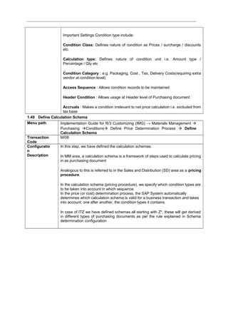 Important Settings Condition type include:
Condition Class: Defines nature of condition as Prices / surcharge / discounts
etc.
Calculation type: Defines nature of condition unit i.e. Amount type /
Percentage / Qty etc
Condition Category : e.g. Packaging, Cost , Tax, Delivery Costs(requiring extra
vendor at condition level)
Access Sequence : Allows condition records to be maintained
Header Condition : Allows usage at Header level of Purchasing document
Accruals : Makes a condition irrelevant to net price calculation i.e. excluded from
tax base
1.49 Define Calculation Schema
Menu path Implementation Guide for R/3 Customizing (IMG) → Materials Management 
Purchasing Conditions Define Price Determination Process  Define
Calculation Schema
Transaction
Code
M/08
Configuratio
n
Description
In this step, we have defined the calculation schemas.
In MM area, a calculation schema is a framework of steps used to calculate pricing
in as purchasing document
Analogous to this is referred to in the Sales and Distribution (SD) area as a pricing
procedure.
In the calculation schema (pricing procedure), we specify which condition types are
to be taken into account in which sequence.
In the price (or cost) determination process, the SAP System automatically
determines which calculation schema is valid for a business transaction and takes
into account, one after another, the condition types it contains.
In case of ITZ we have defined schemas all starting with Z*, these will get derived
in different types of purchasing documents as per the rule explained in Schema
determination configuration
 