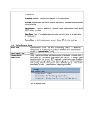 of conditions
Statistical: Makes a condition non-relevant to account postings
Subtotal: Used to pass the condition value in to fields of P.O item tables and other
pricing structure
Requirement : Used for validating Condition value determination using small
ABAP written formulae
Base Type: Here a Formula for determining the condition basis as an alternative
to the standard.
Accrual key: for deriving a separate account during GR / Invoice postings
1.50 Define Schema Group
Menu path Implementation Guide for R/3 Customizing (IMG) → Materials
Management  Purchasing Conditions Define Price Determination
Process  Define Schema Group
Transaction Code SPRO
Configuration
Description
Every External Purchase document derives Calculation Schema from a
combination of Purchasing Organization and Vendor, to simplify data
maintenance for this process SAP works with grouping concept. So all the
purchasing org. are grouped in to a Schema group and Vendors requiring
same pricing stricture are grouped into a Schema group , now for the
combination of these , system derives the pricing schemas
Click on a row to enter :
 