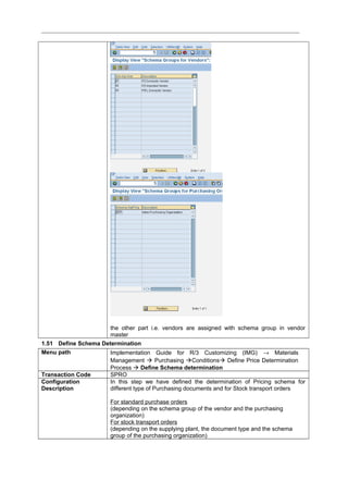 the other part i.e. vendors are assigned with schema group in vendor
master
1.51 Define Schema Determination
Menu path Implementation Guide for R/3 Customizing (IMG) → Materials
Management  Purchasing Conditions Define Price Determination
Process  Define Schema determination
Transaction Code SPRO
Configuration
Description
In this step we have defined the determination of Pricing schema for
different type of Purchasing documents and for Stock transport orders
For standard purchase orders
(depending on the schema group of the vendor and the purchasing
organization)
For stock transport orders
(depending on the supplying plant, the document type and the schema
group of the purchasing organization)
 