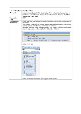 1.52 Define Transaction Event keys
Menu path Implementation Guide for R/3 Customizing (IMG) → Materials Management 
Purchasing Conditions Define Price Determination Process  Define
Transaction Event keys
Transaction
Code
SPRO
Configuration
Description
In this step, we have defined transaction/event keys for condition types involving
provisions.
This enables the system to find the relevant account for provisions (for accrued
delivery costs or miscellaneous provisions, for example),
We have assigned these transaction/event key to each condition type that is
relevant to provisions in the step Define Calculation Schema.
Select the 1st
row
Select second row, it displays the usage of key in schema
 