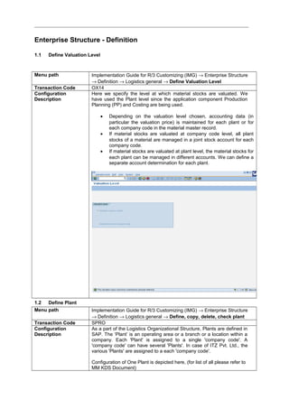 Enterprise Structure - Definition
1.1 Define Valuation Level
Menu path Implementation Guide for R/3 Customizing (IMG) → Enterprise Structure
→ Definition → Logistics general → Define Valuation Level
Transaction Code OX14
Configuration
Description
Here we specify the level at which material stocks are valuated. We
have used the Plant level since the application component Production
Planning (PP) and Costing are being used.
• Depending on the valuation level chosen, accounting data (in
particular the valuation price) is maintained for each plant or for
each company code in the material master record.
• If material stocks are valuated at company code level, all plant
stocks of a material are managed in a joint stock account for each
company code.
• If material stocks are valuated at plant level, the material stocks for
each plant can be managed in different accounts. We can define a
separate account determination for each plant.
1.2 Define Plant
Menu path Implementation Guide for R/3 Customizing (IMG) → Enterprise Structure
→ Definition → Logistics general → Define, copy, delete, check plant
Transaction Code SPRO
Configuration
Description
As a part of the Logistics Organizational Structure, Plants are defined in
SAP. The ‘Plant’ is an operating area or a branch or a location within a
company. Each 'Plant' is assigned to a single 'company code'. A
'company code' can have several 'Plants'. In case of ITZ Pvt. Ltd., the
various 'Plants' are assigned to a each 'company code'.
Configuration of One Plant is depicted here, (for list of all please refer to
MM KDS Document)
 
