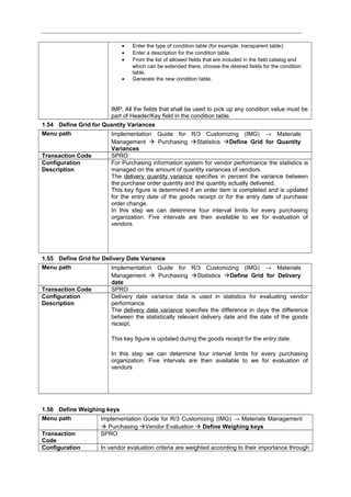 • Enter the type of condition table (for example, transparent table).
• Enter a description for the condition table.
• From the list of allowed fields that are included in the field catalog and
which can be extended there, choose the desired fields for the condition
table.
• Generate the new condition table.
IMP: All the fields that shall be used to pick up any condition value must be
part of Header/Key field in the condition table.
1.54 Define Grid for Quantity Variances
Menu path Implementation Guide for R/3 Customizing (IMG) → Materials
Management  Purchasing Statistics Define Grid for Quantity
Variances
Transaction Code SPRO
Configuration
Description
For Purchasing information system for vendor performance the statistics is
managed on the amount of quantity variances of vendors.
The delivery quantity variance specifies in percent the variance between
the purchase order quantity and the quantity actually delivered.
This key figure is determined if an order item is completed and is updated
for the entry date of the goods receipt or for the entry date of purchase
order change.
In this step we can determine four interval limits for every purchasing
organization. Five intervals are then available to we for evaluation of
vendors
1.55 Define Grid for Delivery Date Variance
Menu path Implementation Guide for R/3 Customizing (IMG) → Materials
Management  Purchasing Statistics Define Grid for Delivery
date
Transaction Code SPRO
Configuration
Description
Delivery date variance data is used in statistics for evaluating vendor
performance.
The delivery date variance specifies the difference in days the difference
between the statistically relevant delivery date and the date of the goods
receipt.
This key figure is updated during the goods receipt for the entry date.
In this step we can determine four interval limits for every purchasing
organization. Five intervals are then available to we for evaluation of
vendors
1.56 Define Weighing keys
Menu path Implementation Guide for R/3 Customizing (IMG) → Materials Management
 Purchasing Vendor Evaluation  Define Weighing keys
Transaction
Code
SPRO
Configuration In vendor evaluation criteria are weighted according to their importance through
 