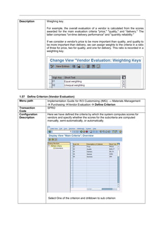 Description Weighing key.
For example, the overall evaluation of a vendor is calculated from the scores
awarded for the main evaluation criteria "price," "quality," and "delivery." The
latter comprises "on-time delivery performance" and "quantity reliability."
If we consider a vendor's price to be more important than quality, and quality to
be more important than delivery, we can assign weights to the criteria in a ratio
of three for price, two for quality, and one for delivery. This ratio is recorded in a
weighting key.
1.57 Define Criterion (Vendor Evaluation)
Menu path Implementation Guide for R/3 Customizing (IMG) → Materials Management
 Purchasing Vendor Evaluation  Define Criterion
Transaction
Code
SPRO
Configuration
Description
Here we have defined the criteria by which the system computes scores for
vendors and specify whether the scores for the subcriteria are computed
manually, semi-automatically, or automatically.
Select One of the criterion and drilldown to sub criterion
 