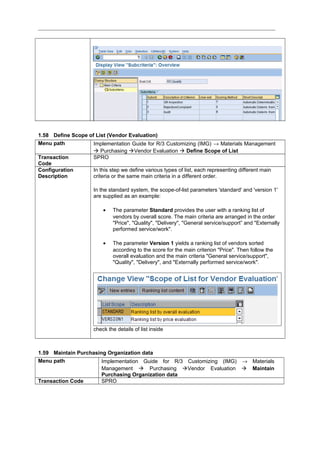 1.58 Define Scope of List (Vendor Evaluation)
Menu path Implementation Guide for R/3 Customizing (IMG) → Materials Management
 Purchasing Vendor Evaluation  Define Scope of List
Transaction
Code
SPRO
Configuration
Description
In this step we define various types of list, each representing different main
criteria or the same main criteria in a different order.
In the standard system, the scope-of-list parameters 'standard' and 'version 1'
are supplied as an example:
• The parameter Standard provides the user with a ranking list of
vendors by overall score. The main criteria are arranged in the order
"Price", "Quality", "Delivery", "General service/support” and "Externally
performed service/work".
• The parameter Version 1 yields a ranking list of vendors sorted
according to the score for the main criterion "Price". Then follow the
overall evaluation and the main criteria "General service/support",
"Quality", "Delivery", and "Externally performed service/work".
check the details of list inside
1.59 Maintain Purchasing Organization data
Menu path Implementation Guide for R/3 Customizing (IMG) → Materials
Management  Purchasing Vendor Evaluation  Maintain
Purchasing Organization data
Transaction Code SPRO
 