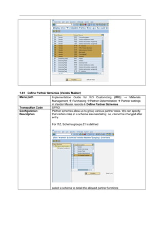 1.61 Define Partner Schemas (Vendor Master)
Menu path Implementation Guide for R/3 Customizing (IMG) → Materials
Management  Purchasing Partner Determination  Partner settings
in Vendor Master records Define Partner Schemas
Transaction Code SPRO
Configuration
Description
Partner schemas allow us to group various partner roles. We can specify
that certain roles in a schema are mandatory, i.e. cannot be changed after
entry.
For ITZ, Schema groups Z1 is defined
select a schema to detail the allowed partner functions
 