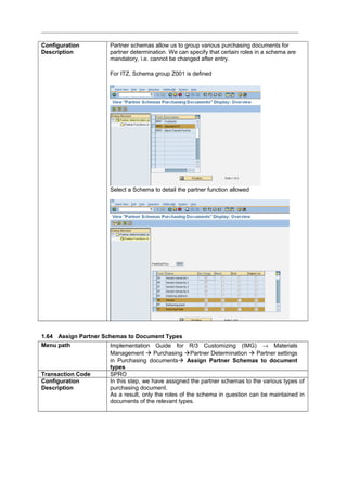 Configuration
Description
Partner schemas allow us to group various purchasing documents for
partner determination. We can specify that certain roles in a schema are
mandatory, i.e. cannot be changed after entry.
For ITZ, Schema group Z001 is defined
Select a Schema to detail the partner function allowed
1.64 Assign Partner Schemas to Document Types
Menu path Implementation Guide for R/3 Customizing (IMG) → Materials
Management  Purchasing Partner Determination  Partner settings
in Purchasing documents Assign Partner Schemas to document
types
Transaction Code SPRO
Configuration
Description
In this step, we have assigned the partner schemas to the various types of
purchasing document.
As a result, only the roles of the schema in question can be maintained in
documents of the relevant types.
 