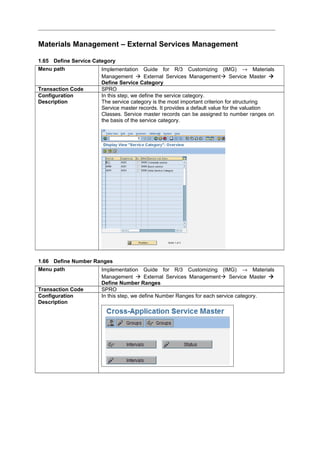 Materials Management – External Services Management
1.65 Define Service Category
Menu path Implementation Guide for R/3 Customizing (IMG) → Materials
Management  External Services Management Service Master 
Define Service Category
Transaction Code SPRO
Configuration
Description
In this step, we define the service category.
The service category is the most important criterion for structuring
Service master records. It provides a default value for the valuation
Classes. Service master records can be assigned to number ranges on
the basis of the service category.
1.66 Define Number Ranges
Menu path Implementation Guide for R/3 Customizing (IMG) → Materials
Management  External Services Management Service Master 
Define Number Ranges
Transaction Code SPRO
Configuration
Description
In this step, we define Number Ranges for each service category.
 