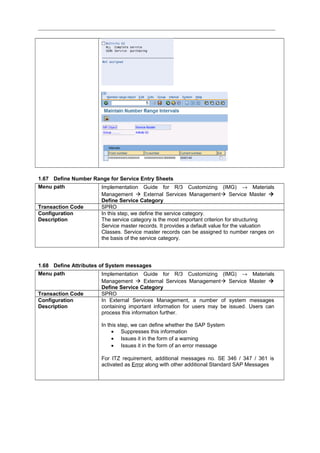 1.67 Define Number Range for Service Entry Sheets
Menu path Implementation Guide for R/3 Customizing (IMG) → Materials
Management  External Services Management Service Master 
Define Service Category
Transaction Code SPRO
Configuration
Description
In this step, we define the service category.
The service category is the most important criterion for structuring
Service master records. It provides a default value for the valuation
Classes. Service master records can be assigned to number ranges on
the basis of the service category.
1.68 Define Attributes of System messages
Menu path Implementation Guide for R/3 Customizing (IMG) → Materials
Management  External Services Management Service Master 
Define Service Category
Transaction Code SPRO
Configuration
Description
In External Services Management, a number of system messages
containing important information for users may be issued. Users can
process this information further.
In this step, we can define whether the SAP System
• Suppresses this information
• Issues it in the form of a warning
• Issues it in the form of an error message
For ITZ requirement, additional messages no. SE 346 / 347 / 361 is
activated as Error along with other additional Standard SAP Messages
 