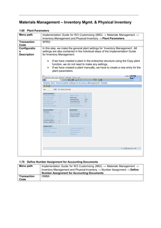 Materials Management – Inventory Mgmt. & Physical Inventory
1.69 Plant Parameters
Menu path Implementation Guide for R/3 Customizing (IMG) → Materials Management →
Inventory Management and Physical Inventory → Plant Parameters
Transaction
Code
SPRO
Configuratio
n
Description
In this step, we make the general plant settings for ‘Inventory Management’. All
settings are also contained in the individual steps of the Implementation Guide
for Inventory Management.
• If we have created a plant in the enterprise structure using the Copy plant
function, we do not need to make any settings.
• If we have created a plant manually, we have to create a new entry for the
plant parameters.
1.70 Define Number Assignment for Accounting Documents
Menu path Implementation Guide for R/3 Customizing (IMG) → Materials Management →
Inventory Management and Physical Inventory → Number Assignment → Define
Number Assignment for Accounting Documents
Transaction
Code
OMBA
 