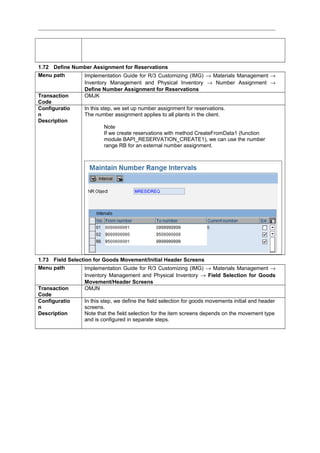 1.72 Define Number Assignment for Reservations
Menu path Implementation Guide for R/3 Customizing (IMG) → Materials Management →
Inventory Management and Physical Inventory → Number Assignment →
Define Number Assignment for Reservations
Transaction
Code
OMJK
Configuratio
n
Description
In this step, we set up number assignment for reservations.
The number assignment applies to all plants in the client.
Note
If we create reservations with method CreateFromData1 (function
module BAPI_RESERVATION_CREATE1), we can use the number
range RB for an external number assignment.
1.73 Field Selection for Goods Movement/Initial Header Screens
Menu path Implementation Guide for R/3 Customizing (IMG) → Materials Management →
Inventory Management and Physical Inventory → Field Selection for Goods
Movement/Header Screens
Transaction
Code
OMJN
Configuratio
n
Description
In this step, we define the field selection for goods movements initial and header
screens.
Note that the field selection for the item screens depends on the movement type
and is configured in separate steps.
 