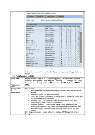 In this step, we specify whether the fields are input, mandatory, display or
hidden.
1.74 Field Selection for MIGO
Menu path Implementation Guide for R/3 Customizing (IMG) → Materials Management →
Inventory Management and Physical Inventory → Settings for Enjoy
Transactions → Settings for Goods Movements → Field Selection for MIGO
Transaction
Code
OMJX
Configuratio
n
Description
Here we can:
• Hide the header data completely or hide particular fields that we do not
require
• Hide pushbuttons that we do not require
• Define the Delivery note and Bill of lading fields as mandatory entries if we
use evaluated receipt settlement
• Show the GR/GI slip (GOHEAD-XABLN) field if we use GR/GI slip
numbers (only necessary in certain countries)
• Show the Plant (GODYNPRO-PO_WERKS) field if we require the
ordering-plant name for purchase-order-related goods movements as a
selection criterion in addition to the purchase order number and item
number
Hide the print indicator if we do not want to print out GR/GI slips in Inventory
Management
 
