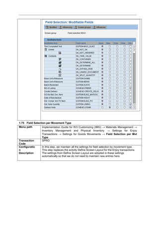 1.75 Field Selection per Movement Type
Menu path Implementation Guide for R/3 Customizing (IMG) → Materials Management →
Inventory Management and Physical Inventory → Settings for Enjoy
Transactions → Settings for Goods Movements → Field Selection per Mvt
Type
Transaction
Code
SPRO
Configuratio
n
Description
In this step, we maintain all the settings for field selection by movement type.
This step replaces the activity Define Screen Layout for the Enjoy transactions.
The settings from Define Screen Layout are adopted in these settings
automatically so that we do not need to maintain new entries here.
 