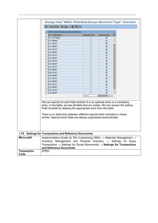 We can specify for each field whether it is an optional entry or a mandatory
entry. In the table, we see all fields that are visible. We can access the setting
Field Invisible by deleting the appropriate entry from the table.
There is no distinction between different special stock indicators in these
entries. Special stock fields are always suppressed automatically.
1.76 Settings for Transactions and Reference Documents
Menu path Implementation Guide for R/3 Customizing (IMG) → Materials Management →
Inventory Management and Physical Inventory → Settings for Enjoy
Transactions → Settings for Goods Movements → Settings for Transactions
and Reference Documents
Transaction
Code
SPRO
 