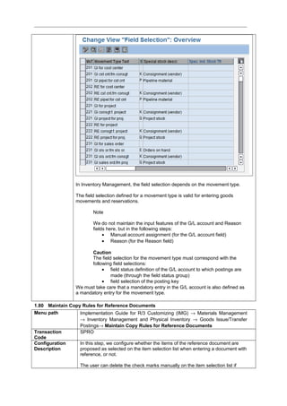 In Inventory Management, the field selection depends on the movement type.
The field selection defined for a movement type is valid for entering goods
movements and reservations.
Note
We do not maintain the input features of the G/L account and Reason
fields here, but in the following steps:
• Manual account assignment (for the G/L account field)
• Reason (for the Reason field)
Caution
The field selection for the movement type must correspond with the
following field selections:
• field status definition of the G/L account to which postings are
made (through the field status group)
• field selection of the posting key
We must take care that a mandatory entry in the G/L account is also defined as
a mandatory entry for the movement type.
1.80 Maintain Copy Rules for Reference Documents
Menu path Implementation Guide for R/3 Customizing (IMG) → Materials Management
→ Inventory Management and Physical Inventory → Goods Issue/Transfer
Postings→ Maintain Copy Rules for Reference Documents
Transaction
Code
SPRO
Configuration
Description
In this step, we configure whether the items of the reference document are
proposed as selected on the item selection list when entering a document with
reference, or not.
The user can delete the check marks manually on the item selection list if
 