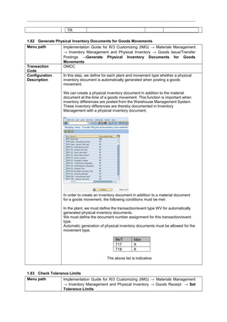 TR
1.82 Generate Physical Inventory Documents for Goods Movements
Menu path Implementation Guide for R/3 Customizing (IMG) → Materials Management
→ Inventory Management and Physical Inventory → Goods Issue/Transfer
Postings →Generate Physical Inventory Documents for Goods
Movements
Transaction
Code
OMCC
Configuration
Description
In this step, we define for each plant and movement type whether a physical
inventory document is automatically generated when posting a goods
movement.
We can create a physical inventory document in addition to the material
document at the time of a goods movement. This function is important when
inventory differences are posted from the Warehouse Management System.
These inventory differences are thereby documented in Inventory
Management with a physical inventory document.
In order to create an inventory document in addition to a material document
for a goods movement, the following conditions must be met:
In the plant, we must define the transaction/event type WV for automatically
generated physical inventory documents.
We must define the document number assignment for this transaction/event
type.
Automatic generation of physical inventory documents must be allowed for the
movement type.
MvT Idoc
717 X
718 X
The above list is indicative
1.83 Check Tolerance Limits
Menu path Implementation Guide for R/3 Customizing (IMG) → Materials Management
→ Inventory Management and Physical Inventory → Goods Receipt → Set
Tolerance Limits
 