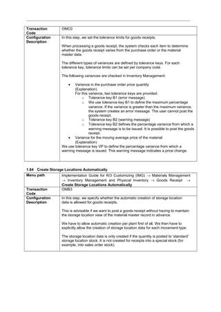 Transaction
Code
OMC0
Configuration
Description
In this step, we set the tolerance limits for goods receipts.
When processing a goods receipt, the system checks each item to determine
whether the goods receipt varies from the purchase order or the material
master data.
The different types of variances are defined by tolerance keys. For each
tolerance key, tolerance limits can be set per company code.
The following variances are checked in Inventory Management:
• Variance in the purchase order price quantity
(Explanation)
For this variance, two tolerance keys are provided:
o Tolerance key B1 (error message)
o We use tolerance key B1 to define the maximum percentage
variance. If the variance is greater than the maximum variance,
the system creates an error message. The user cannot post the
goods receipt.
o Tolerance key B2 (warning message)
o Tolerance key B2 defines the percentage variance from which a
warning message is to be issued. It is possible to post the goods
receipt.
• Variance for the moving average price of the material
(Explanation)
We use tolerance key VP to define the percentage variance from which a
warning message is issued. This warning message indicates a price change.
1.84 Create Storage Locations Automatically
Menu path Implementation Guide for R/3 Customizing (IMG) → Materials Management
→ Inventory Management and Physical Inventory → Goods Receipt →
Create Storage Locations Automatically
Transaction
Code
OMB3
Configuration
Description
In this step, we specify whether the automatic creation of storage location
data is allowed for goods receipts.
This is advisable if we want to post a goods receipt without having to maintain
the storage location view of the material master record in advance.
We have to allow automatic creation per plant first of all. We then have to
explicitly allow the creation of storage location data for each movement type.
The storage location data is only created if the quantity is posted to 'standard'
storage location stock. It is not created for receipts into a special stock (for
example, into sales order stock).
 