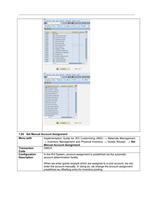 1.85 Set Manual Account Assignment
Menu path Implementation Guide for R/3 Customizing (IMG) → Materials Management
→ Inventory Management and Physical Inventory → Goods Receipt → Set
Manual Account Assignment
Transaction
Code
OMCH
Configuration
Description
In the R/3 System, account assignment is predefined via the automatic
account determination facility.
When we enter goods receipts which are assigned to a cost account, we can
enter the account manually. In doing so, we change the account assignment
predefined as offsetting entry for inventory posting.
 