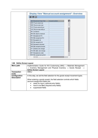1.86 Define Screen Layout
Menu path Implementation Guide for R/3 Customizing (IMG) → Materials Management
→ Inventory Management and Physical Inventory → Goods Receipt →
Define Screen Layout
Transaction
Code
OMCJ
Configuration
Description
In this step, we set the field selection for the goods receipt movement types.
When entering a goods receipt, the field selection controls which fields
(account assignment fields) are
• ready for input ( optional entry fields)
• have to be filled (required entry fields)
• suppressed fields
 