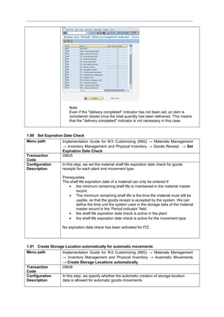 Note
Even if the "delivery completed" indicator has not been set, an item is
considered closed once the total quantity has been delivered. This means
that the "delivery completed" indicator is not necessary in this case.
1.90 Set Expiration Date Check
Menu path Implementation Guide for R/3 Customizing (IMG) → Materials Management
→ Inventory Management and Physical Inventory → Goods Receipt → Set
Expiration Date Check
Transaction
Code
OMJ5
Configuration
Description
In this step, we set the material shelf life expiration date check for goods
receipts for each plant and movement type.
Prerequisites
The shelf life expiration date of a material can only be entered if:
• the minimum remaining shelf life is maintained in the material master
record
• The minimum remaining shelf life is the time the material must still be
usable, so that the goods receipt is accepted by the system. We can
define the time unit the system uses in the storage data of the material
master record in the ‘Period indicator’ field.
• the shelf life expiration date check is active in the plant
• the shelf life expiration date check is active for the movement type
No expiration date check has been activated for ITZ.
1.91 Create Storage Location automatically for automatic movements
Menu path Implementation Guide for R/3 Customizing (IMG) → Materials Management
→ Inventory Management and Physical Inventory → Automatic Movements
→ Create Storage Locations automatically
Transaction
Code
OMJ8
Configuration
Description
In this step, we specify whether the automatic creation of storage location
data is allowed for automatic goods movements.
 