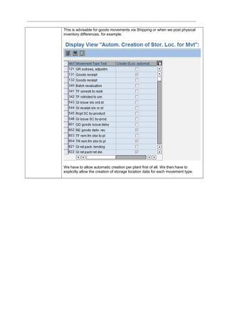 This is advisable for goods movements via Shipping or when we post physical
inventory differences, for example.
We have to allow automatic creation per plant first of all. We then have to
explicitly allow the creation of storage location data for each movement type.
 