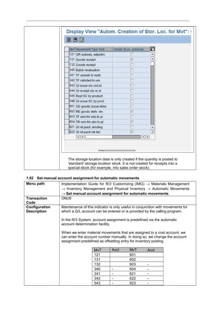 The storage location data is only created if the quantity is posted to
'standard' storage location stock. It is not created for receipts into a
special stock (for example, into sales order stock).
1.92 Set manual account assignment for automatic movements
Menu path Implementation Guide for R/3 Customizing (IMG) → Materials Management
→ Inventory Management and Physical Inventory → Automatic Movements
→ Set manual account assignment for automatic movements
Transaction
Code
OMJ9
Configuration
Description
Maintenance of this indicator is only useful in conjunction with movements for
which a G/L account can be entered or is provided by the calling program.
In the R/3 System, account assignment is predefined via the automatic
account determination facility.
When we enter material movements that are assigned to a cost account, we
can enter the account number manually. In doing so, we change the account
assignment predefined as offsetting entry for inventory posting.
MvT Acct MvT Acct
121 601
131 602
132 603 -
340 - 604 -
341 - 621 -
342 - 622 -
543 - 623 -
 