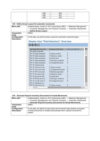 544 - 624 -
545 - 631 -
546 - 632 -
1.93 Define Screen Layout for automatic movements
Menu path Implementation Guide for R/3 Customizing (IMG) → Materials Management
→ Inventory Management and Physical Inventory → Automatic Movements
→ Define Screen Layout
Transaction
Code
OMJA
Configuration
Description
In this step, we set the screen Layout for automatic movement types.
1.94 Generate Physical Inventory Documents for Goods Movements
Menu path Implementation Guide for R/3 Customizing (IMG) → Materials Management
→ Inventory Management and Physical Inventory → Automatic Movements
→ Generate Physical Inventory Documents for Goods Movements
Transaction
Code
OMJC
Configuration
Description
In this step, we define for each plant and movement type whether a physical
inventory document is created automatically when a goods movement is
posted.
 