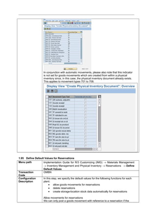 In conjunction with automatic movements, please also note that this indicator
is not set for goods movements which are created from within a physical
inventory since, in this case, the physical inventory document already exists.
This applies to movement types 701 to 708.
1.95 Define Default Values for Reservations
Menu path Implementation Guide for R/3 Customizing (IMG) → Materials Management
→ Inventory Management and Physical Inventory → Reservations → Define
Default Values
Transaction
Code
OMBN
Configuration
Description
In this step, we specify the default values for the following functions for each
plant:
• allow goods movements for reservations
• delete reservations
• create storage-location stock data automatically for reservations
Allow movements for reservations
We can only post a goods movement with reference to a reservation if the
 