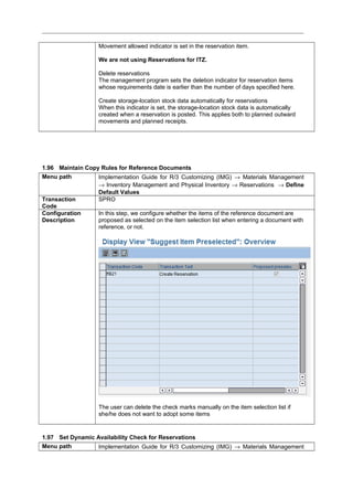 Movement allowed indicator is set in the reservation item.
We are not using Reservations for ITZ.
Delete reservations
The management program sets the deletion indicator for reservation items
whose requirements date is earlier than the number of days specified here.
Create storage-location stock data automatically for reservations
When this indicator is set, the storage-location stock data is automatically
created when a reservation is posted. This applies both to planned outward
movements and planned receipts.
1.96 Maintain Copy Rules for Reference Documents
Menu path Implementation Guide for R/3 Customizing (IMG) → Materials Management
→ Inventory Management and Physical Inventory → Reservations → Define
Default Values
Transaction
Code
SPRO
Configuration
Description
In this step, we configure whether the items of the reference document are
proposed as selected on the item selection list when entering a document with
reference, or not.
The user can delete the check marks manually on the item selection list if
she/he does not want to adopt some items
1.97 Set Dynamic Availability Check for Reservations
Menu path Implementation Guide for R/3 Customizing (IMG) → Materials Management
 