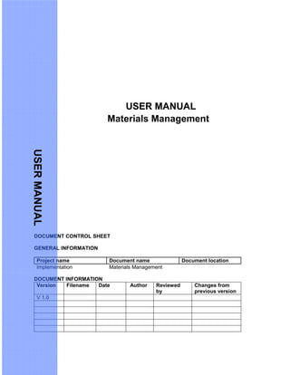 USER MANUAL
Materials Management
DOCUMENT CONTROL SHEET
GENERAL INFORMATION
Project name Document name Document location
Implementation Materials Management
DOCUMENT INFORMATION
Version Filename Date Author Reviewed
by
Changes from
previous version
V 1.0
USERMANUAL
 