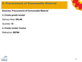 5. Procurement of Consumable Material
101
Exercise: Procurement of Consumable Material
3. Create goods receipt
Delivery Note: DEL##
Quantity: 10
4. Create vendor invoice
Reference: REF##
 