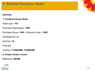 6. Blanket Purchase Order
106
Exercise:
1. Create Purchase Order
Order type = FO
Purchase Organization: 1000
Purchase Group = 000 ; Company Code = 1000
AccAsignCat = U
ItemCat = B
Free text
Vendors: T-K500A##, T-K500C##
2. Create Vendor invoice
Reference: REF##
 