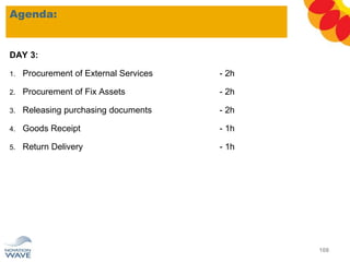 DAY 3:
1. Procurement of External Services - 2h
2. Procurement of Fix Assets - 2h
3. Releasing purchasing documents - 2h
4. Goods Receipt - 1h
5. Return Delivery - 1h
Agenda:
108
 