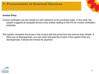 Invoice Entry
Invoice verification can be carried out with reference to the purchase order. In this case, the
system suggests all accepted service entry sheets relating to this PO for invoice verification
purposes.
The system compares the prices in the invoice with the prices from the service entry sheets. If
there are no discrepancies, you can enter and post the invoice. If the system finds any
discrepancies, it blocks the invoice for payment.
7. Procurement of External Services
115
 