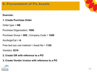 8. Procurement of Fix Assets
122
Exercise:
1. Create Purchase Order
Order type = NB
Purchase Organization: 1000
Purchase Group = 000 ; Company Code = 1000
AccAsignCat = A
Free text sau cod material + Asset No = 1120
Vendors: 5210
2. Create GR with reference to a PO
3. Create Vendor invoice with reference to a PO
 
