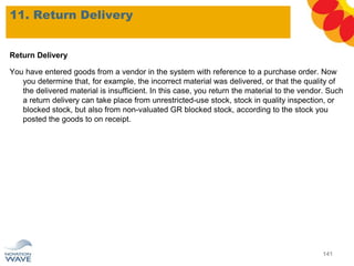 Return Delivery
You have entered goods from a vendor in the system with reference to a purchase order. Now
you determine that, for example, the incorrect material was delivered, or that the quality of
the delivered material is insufficient. In this case, you return the material to the vendor. Such
a return delivery can take place from unrestricted-use stock, stock in quality inspection, or
blocked stock, but also from non-valuated GR blocked stock, according to the stock you
posted the goods to on receipt.
11. Return Delivery
141
 