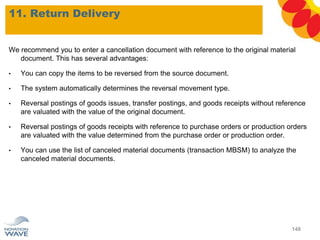 We recommend you to enter a cancellation document with reference to the original material
document. This has several advantages:
• You can copy the items to be reversed from the source document.
• The system automatically determines the reversal movement type.
• Reversal postings of goods issues, transfer postings, and goods receipts without reference
are valuated with the value of the original document.
• Reversal postings of goods receipts with reference to purchase orders or production orders
are valuated with the value determined from the purchase order or production order.
• You can use the list of canceled material documents (transaction MBSM) to analyze the
canceled material documents.
11. Return Delivery
148
 